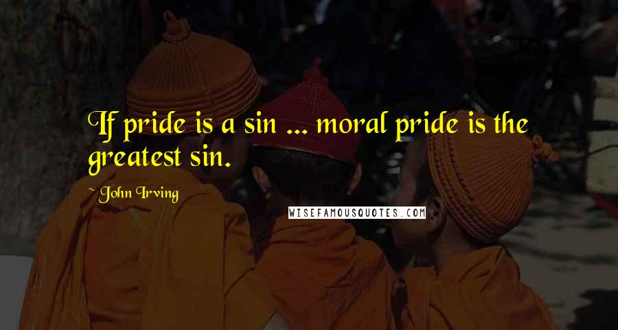 John Irving Quotes: If pride is a sin ... moral pride is the greatest sin.
