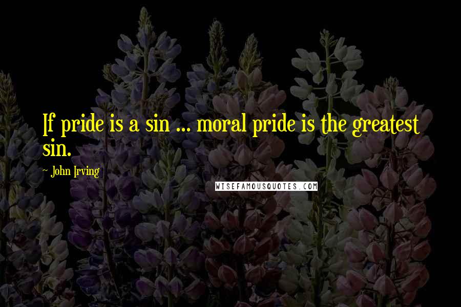 John Irving Quotes: If pride is a sin ... moral pride is the greatest sin.