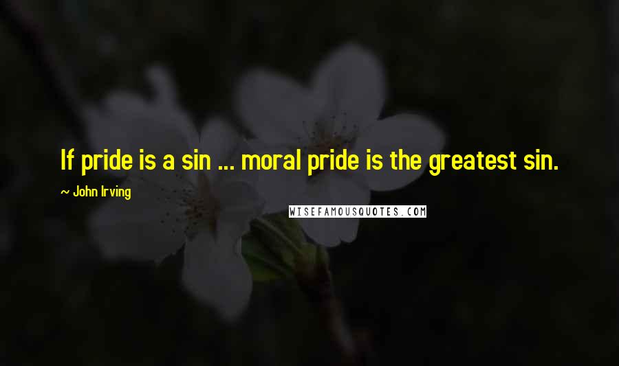 John Irving Quotes: If pride is a sin ... moral pride is the greatest sin.
