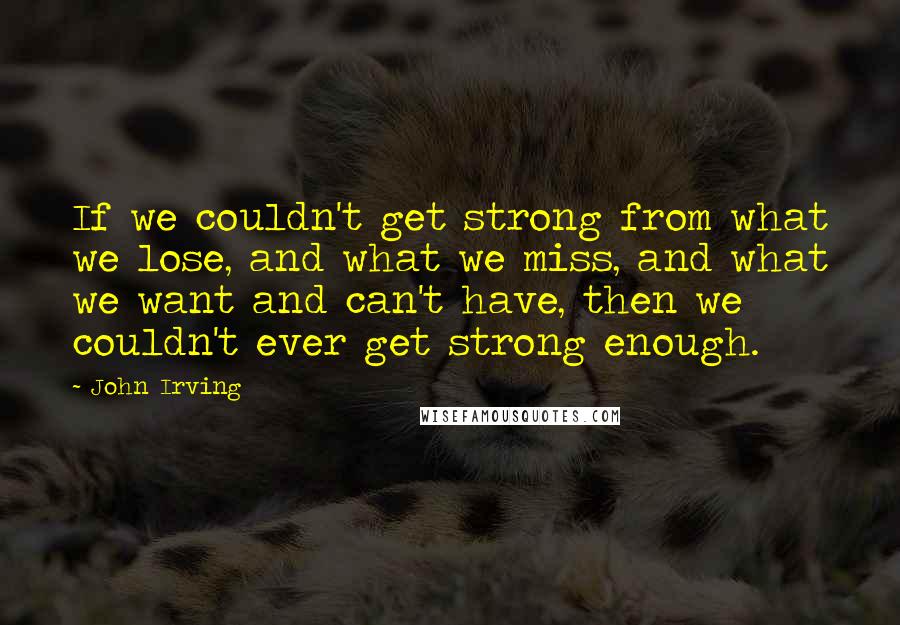 John Irving Quotes: If we couldn't get strong from what we lose, and what we miss, and what we want and can't have, then we couldn't ever get strong enough.