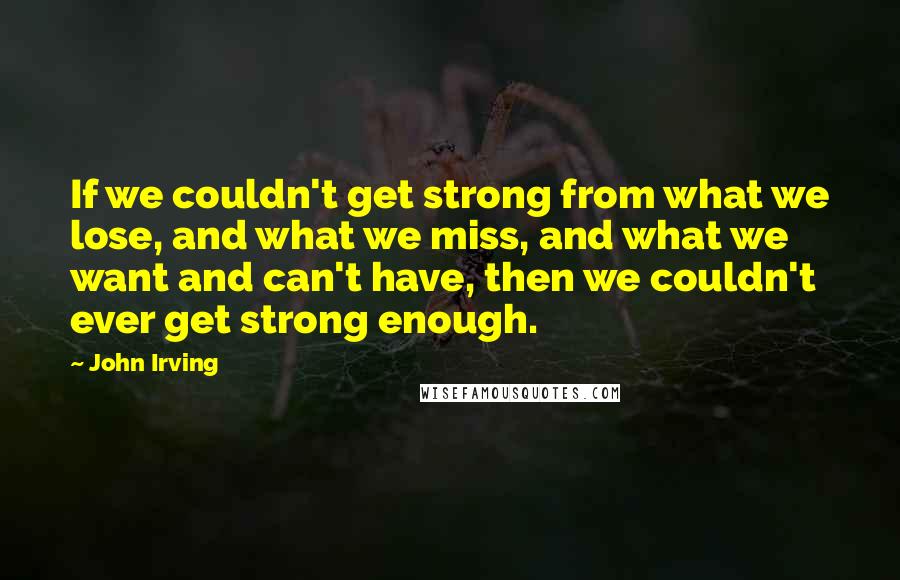 John Irving Quotes: If we couldn't get strong from what we lose, and what we miss, and what we want and can't have, then we couldn't ever get strong enough.