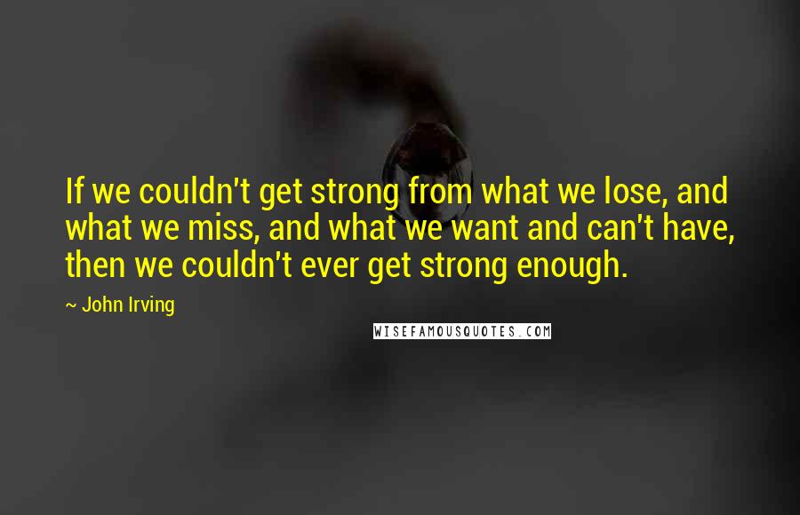 John Irving Quotes: If we couldn't get strong from what we lose, and what we miss, and what we want and can't have, then we couldn't ever get strong enough.