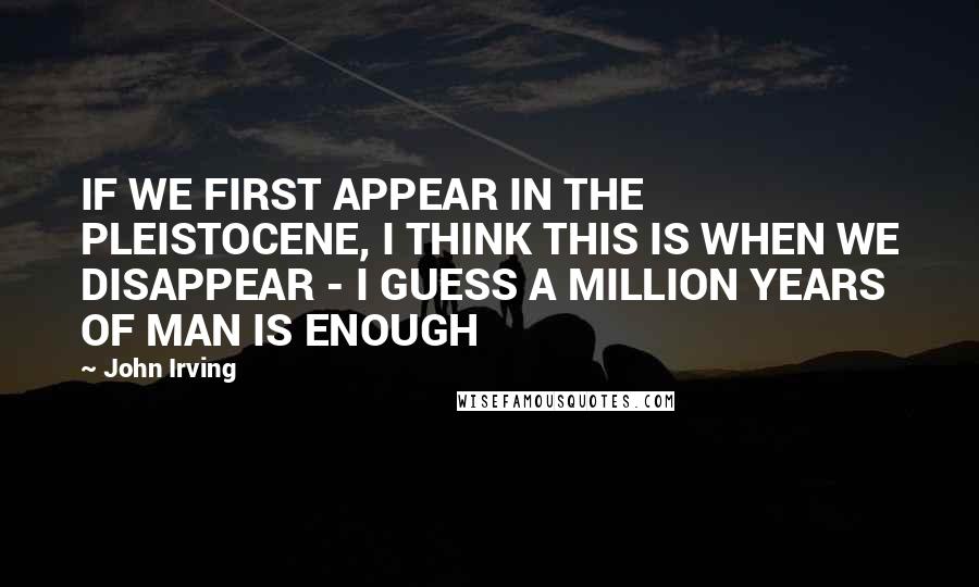 John Irving Quotes: IF WE FIRST APPEAR IN THE PLEISTOCENE, I THINK THIS IS WHEN WE DISAPPEAR - I GUESS A MILLION YEARS OF MAN IS ENOUGH