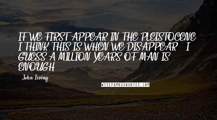 John Irving Quotes: IF WE FIRST APPEAR IN THE PLEISTOCENE, I THINK THIS IS WHEN WE DISAPPEAR - I GUESS A MILLION YEARS OF MAN IS ENOUGH