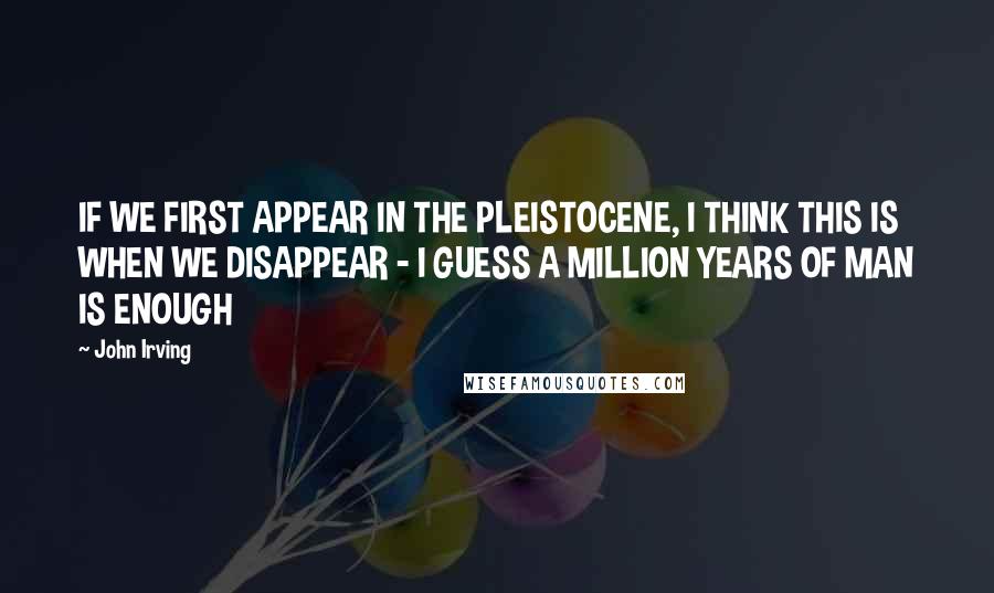 John Irving Quotes: IF WE FIRST APPEAR IN THE PLEISTOCENE, I THINK THIS IS WHEN WE DISAPPEAR - I GUESS A MILLION YEARS OF MAN IS ENOUGH