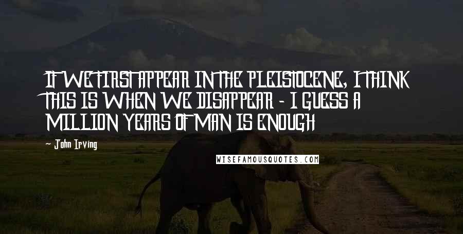 John Irving Quotes: IF WE FIRST APPEAR IN THE PLEISTOCENE, I THINK THIS IS WHEN WE DISAPPEAR - I GUESS A MILLION YEARS OF MAN IS ENOUGH