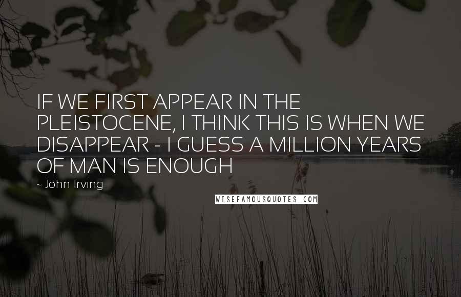 John Irving Quotes: IF WE FIRST APPEAR IN THE PLEISTOCENE, I THINK THIS IS WHEN WE DISAPPEAR - I GUESS A MILLION YEARS OF MAN IS ENOUGH