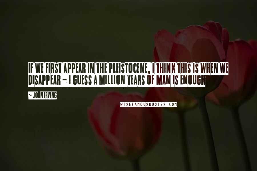 John Irving Quotes: IF WE FIRST APPEAR IN THE PLEISTOCENE, I THINK THIS IS WHEN WE DISAPPEAR - I GUESS A MILLION YEARS OF MAN IS ENOUGH