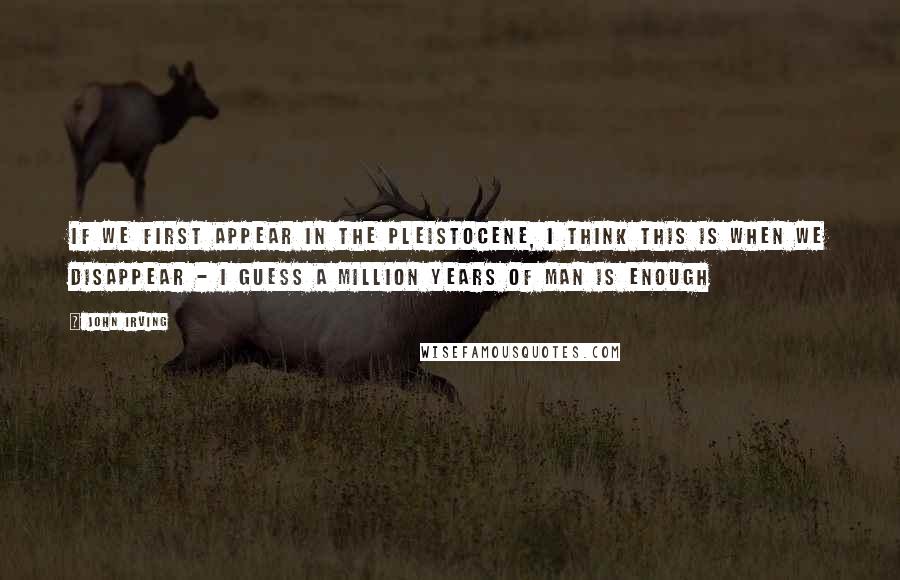 John Irving Quotes: IF WE FIRST APPEAR IN THE PLEISTOCENE, I THINK THIS IS WHEN WE DISAPPEAR - I GUESS A MILLION YEARS OF MAN IS ENOUGH