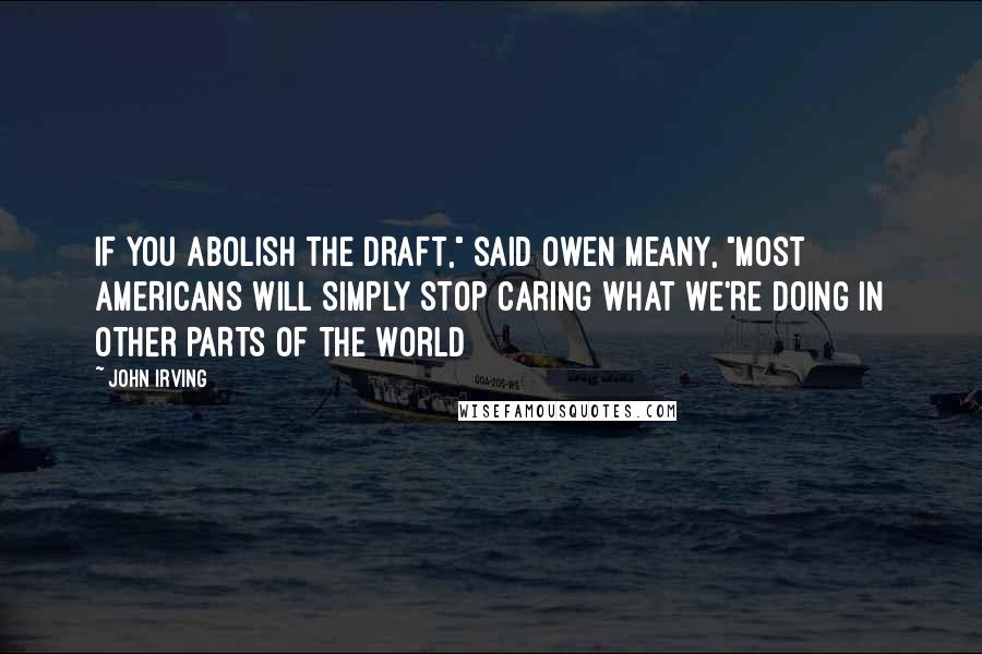 John Irving Quotes: IF YOU ABOLISH THE DRAFT," said Owen Meany, "MOST AMERICANS WILL SIMPLY STOP CARING WHAT WE'RE DOING IN OTHER PARTS OF THE WORLD