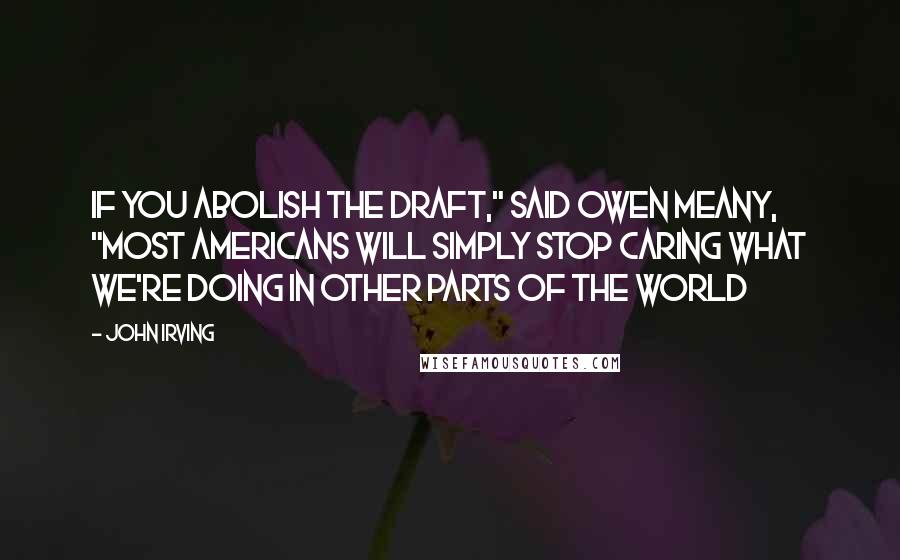 John Irving Quotes: IF YOU ABOLISH THE DRAFT," said Owen Meany, "MOST AMERICANS WILL SIMPLY STOP CARING WHAT WE'RE DOING IN OTHER PARTS OF THE WORLD