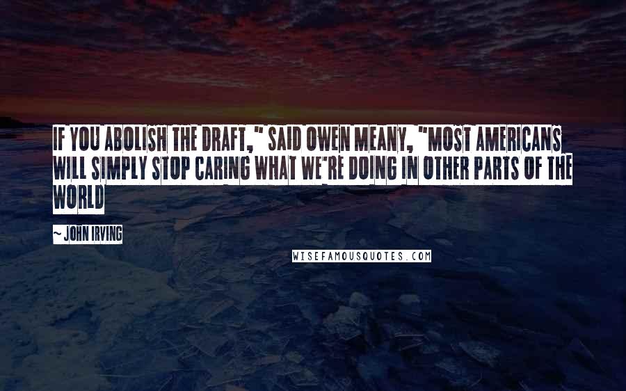 John Irving Quotes: IF YOU ABOLISH THE DRAFT," said Owen Meany, "MOST AMERICANS WILL SIMPLY STOP CARING WHAT WE'RE DOING IN OTHER PARTS OF THE WORLD