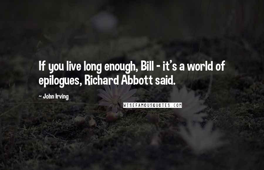 John Irving Quotes: If you live long enough, Bill - it's a world of epilogues, Richard Abbott said.