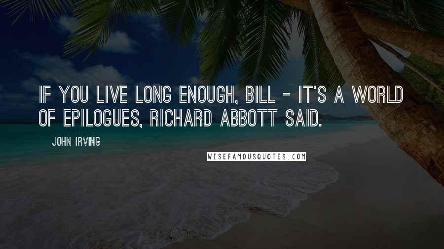 John Irving Quotes: If you live long enough, Bill - it's a world of epilogues, Richard Abbott said.