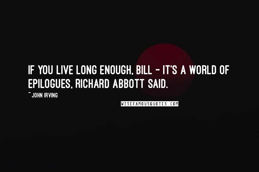 John Irving Quotes: If you live long enough, Bill - it's a world of epilogues, Richard Abbott said.