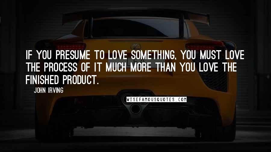 John Irving Quotes: If you presume to love something, you must love the process of it much more than you love the finished product.