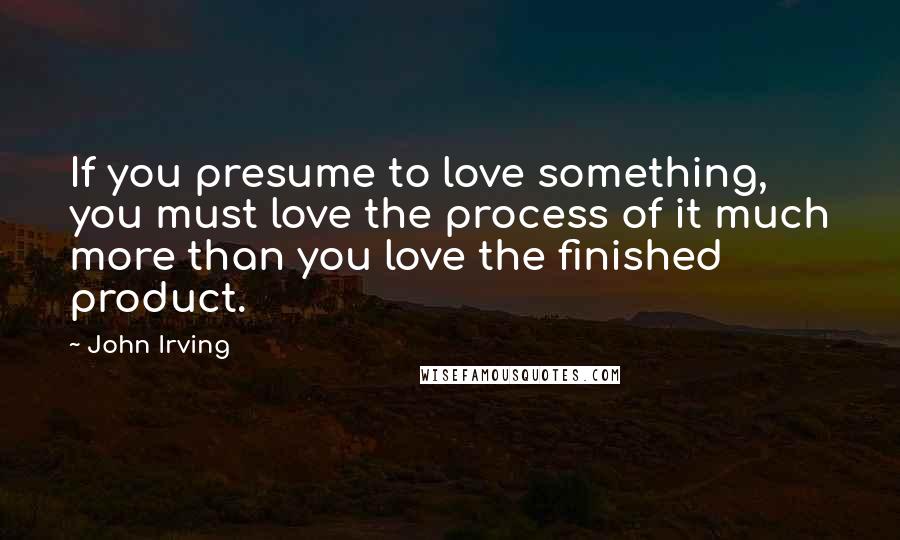 John Irving Quotes: If you presume to love something, you must love the process of it much more than you love the finished product.