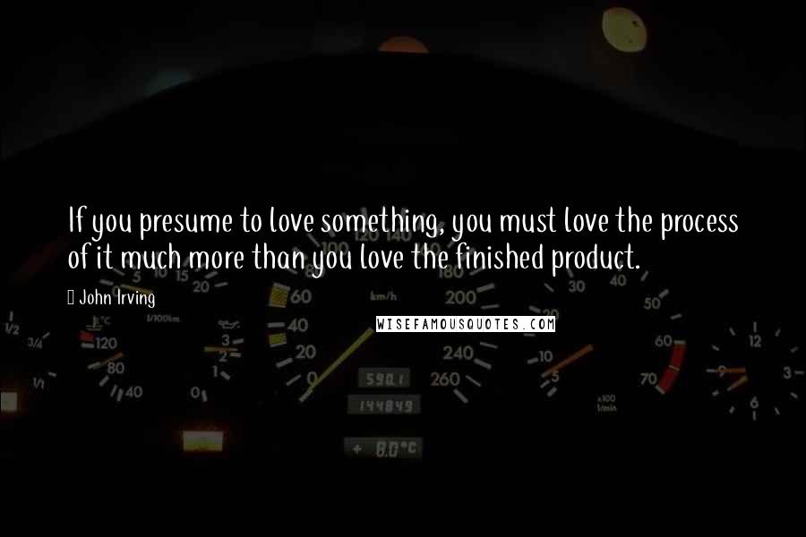 John Irving Quotes: If you presume to love something, you must love the process of it much more than you love the finished product.