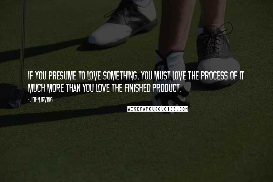 John Irving Quotes: If you presume to love something, you must love the process of it much more than you love the finished product.