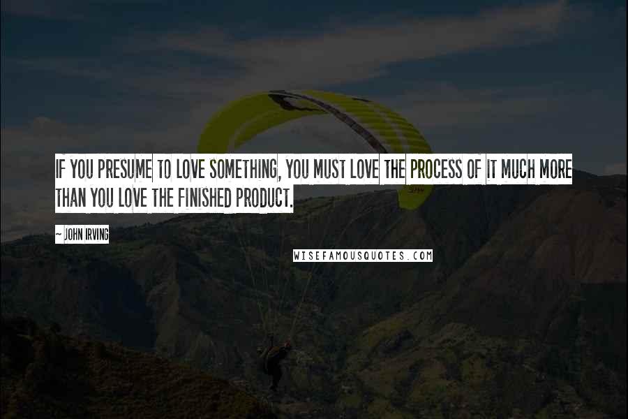 John Irving Quotes: If you presume to love something, you must love the process of it much more than you love the finished product.