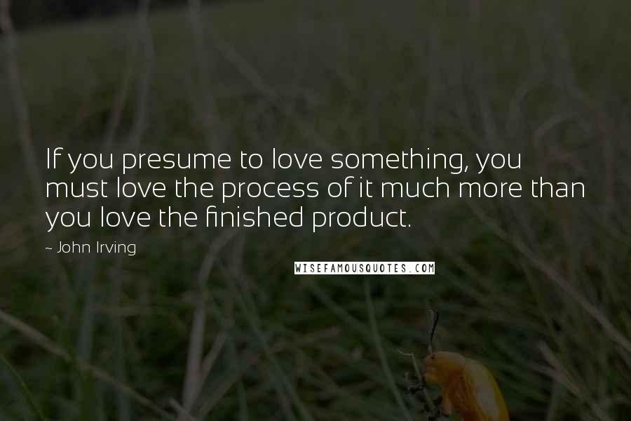 John Irving Quotes: If you presume to love something, you must love the process of it much more than you love the finished product.