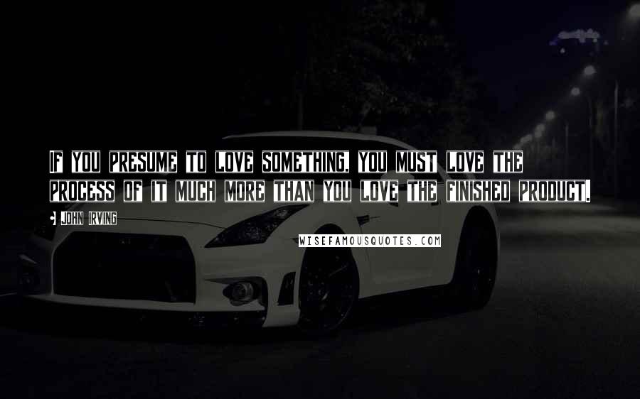 John Irving Quotes: If you presume to love something, you must love the process of it much more than you love the finished product.