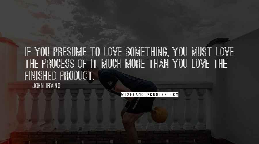 John Irving Quotes: If you presume to love something, you must love the process of it much more than you love the finished product.