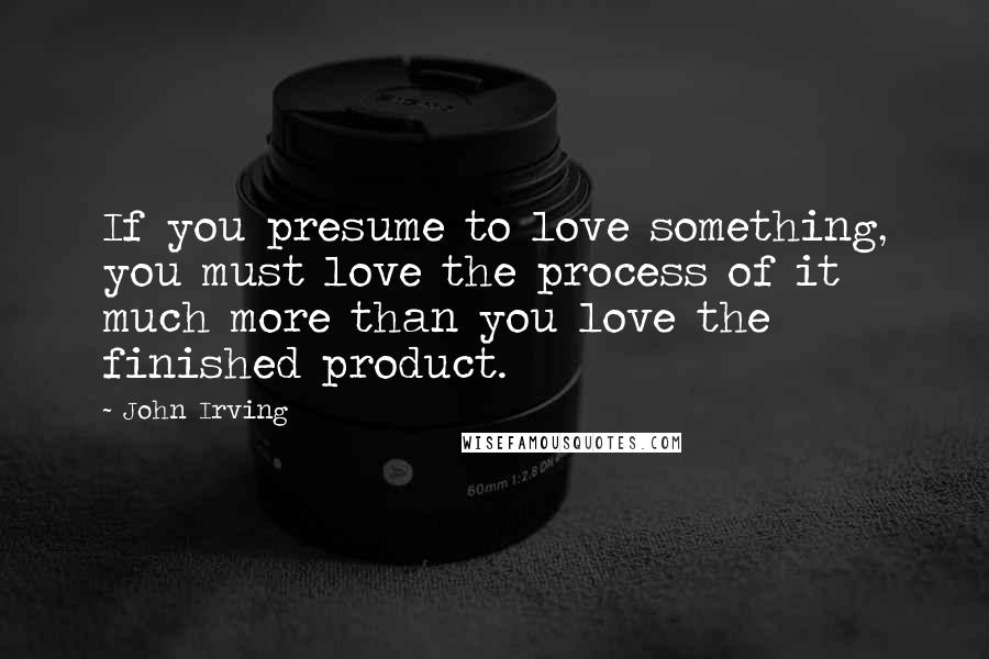 John Irving Quotes: If you presume to love something, you must love the process of it much more than you love the finished product.