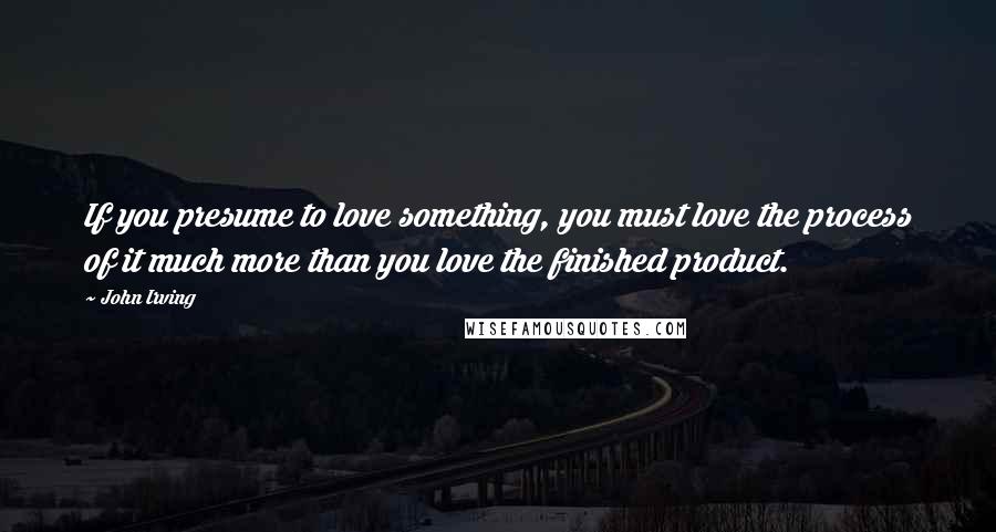 John Irving Quotes: If you presume to love something, you must love the process of it much more than you love the finished product.