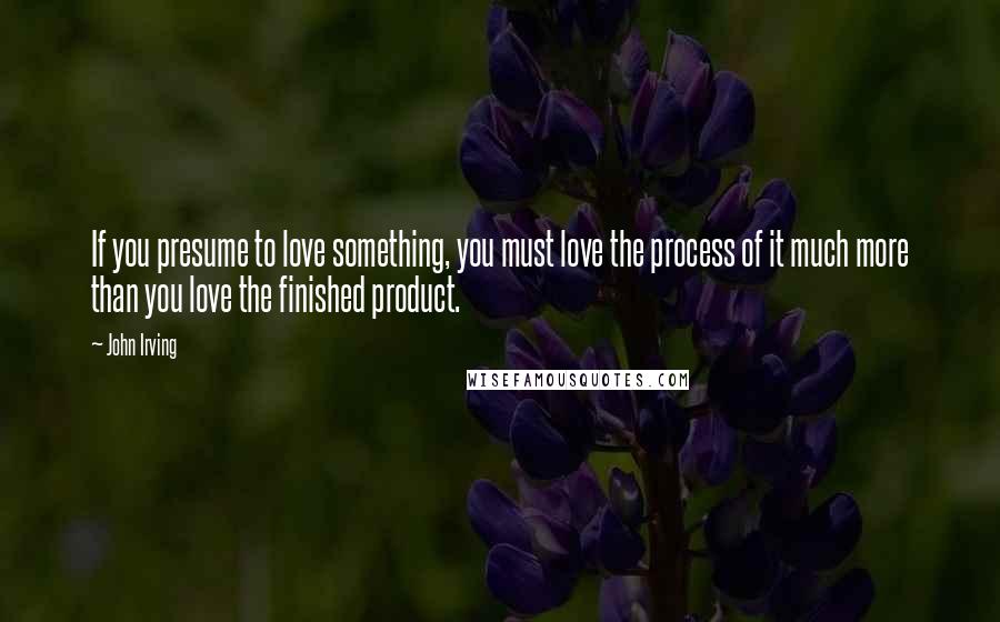 John Irving Quotes: If you presume to love something, you must love the process of it much more than you love the finished product.
