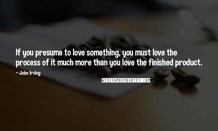 John Irving Quotes: If you presume to love something, you must love the process of it much more than you love the finished product.