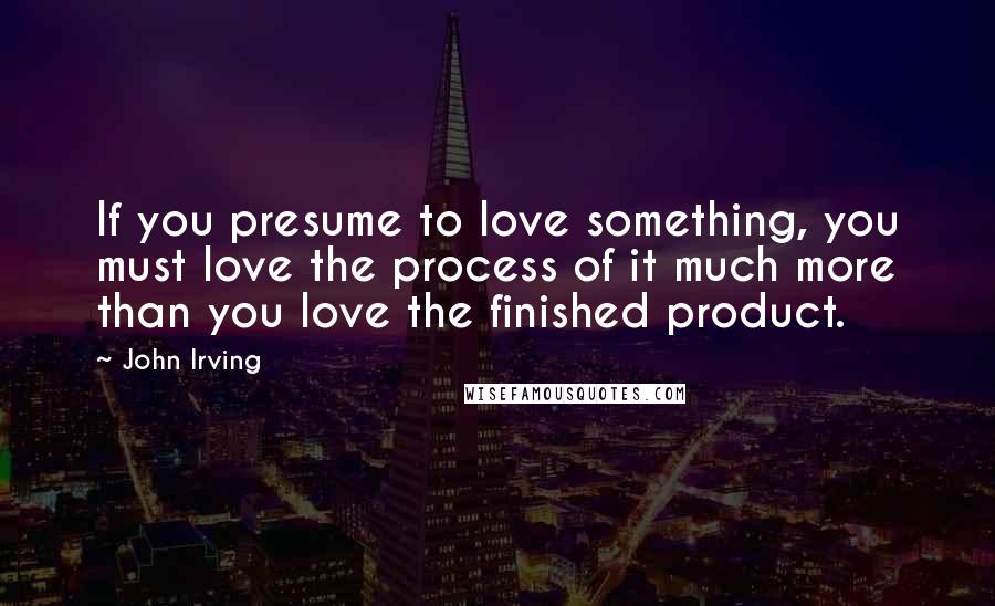 John Irving Quotes: If you presume to love something, you must love the process of it much more than you love the finished product.
