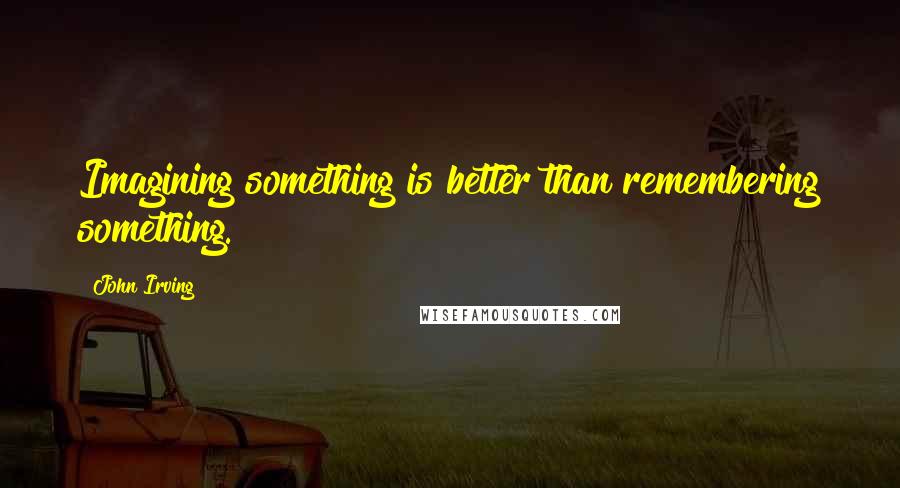 John Irving Quotes: Imagining something is better than remembering something.