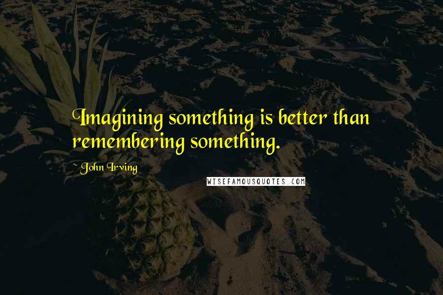 John Irving Quotes: Imagining something is better than remembering something.