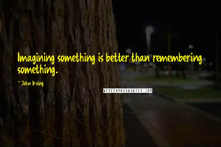 John Irving Quotes: Imagining something is better than remembering something.