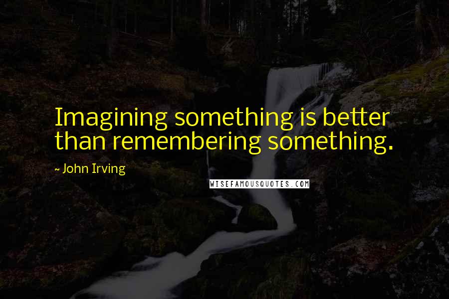 John Irving Quotes: Imagining something is better than remembering something.