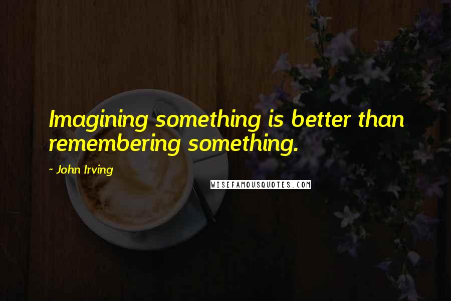 John Irving Quotes: Imagining something is better than remembering something.