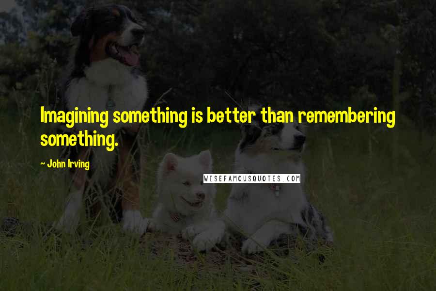 John Irving Quotes: Imagining something is better than remembering something.