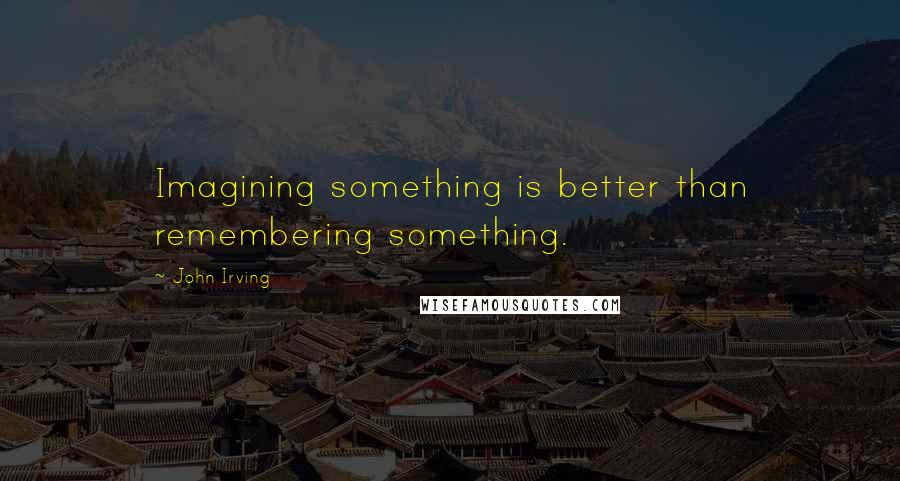 John Irving Quotes: Imagining something is better than remembering something.