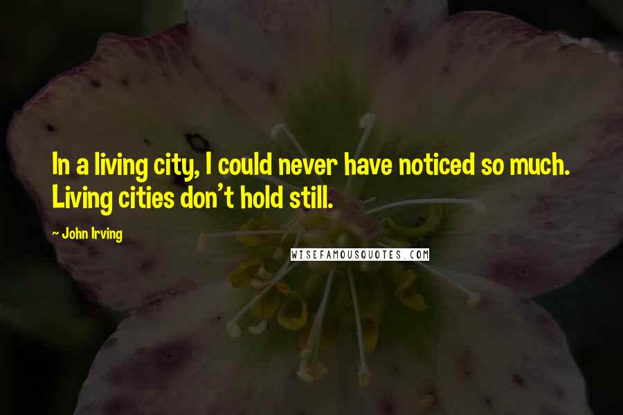 John Irving Quotes: In a living city, I could never have noticed so much. Living cities don't hold still.