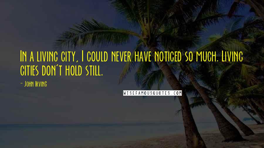 John Irving Quotes: In a living city, I could never have noticed so much. Living cities don't hold still.