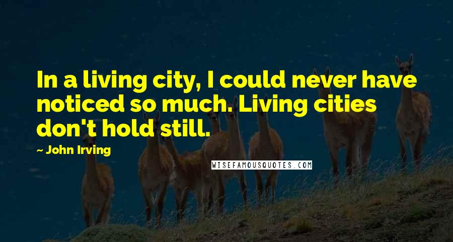 John Irving Quotes: In a living city, I could never have noticed so much. Living cities don't hold still.