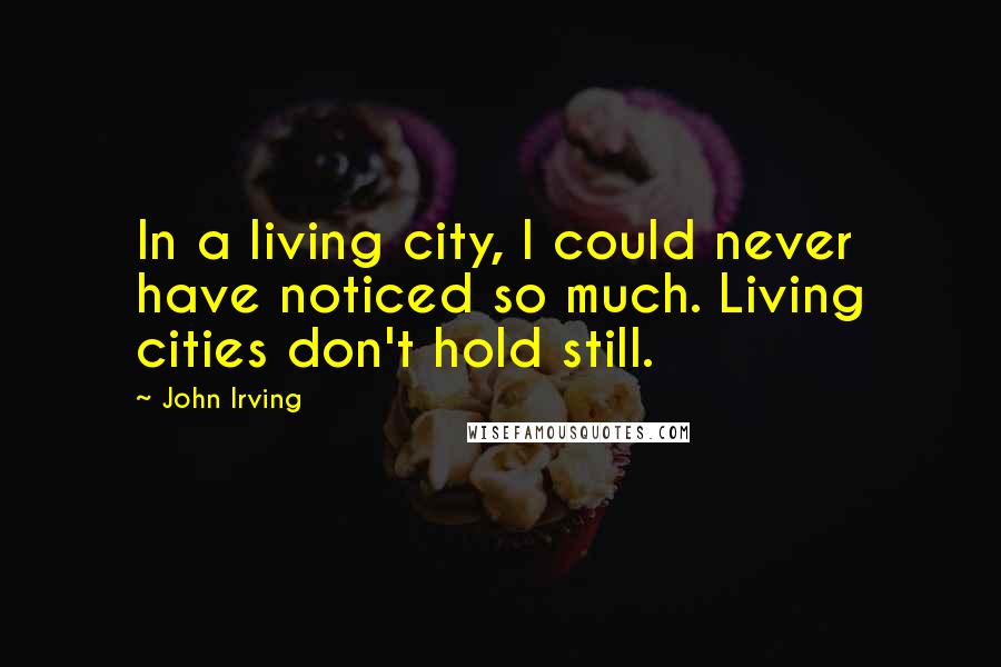 John Irving Quotes: In a living city, I could never have noticed so much. Living cities don't hold still.