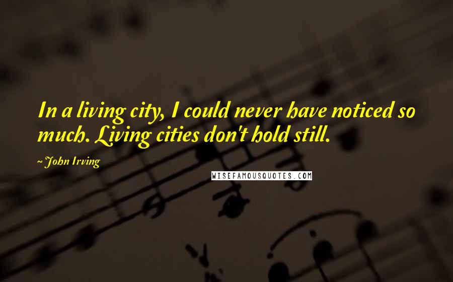 John Irving Quotes: In a living city, I could never have noticed so much. Living cities don't hold still.