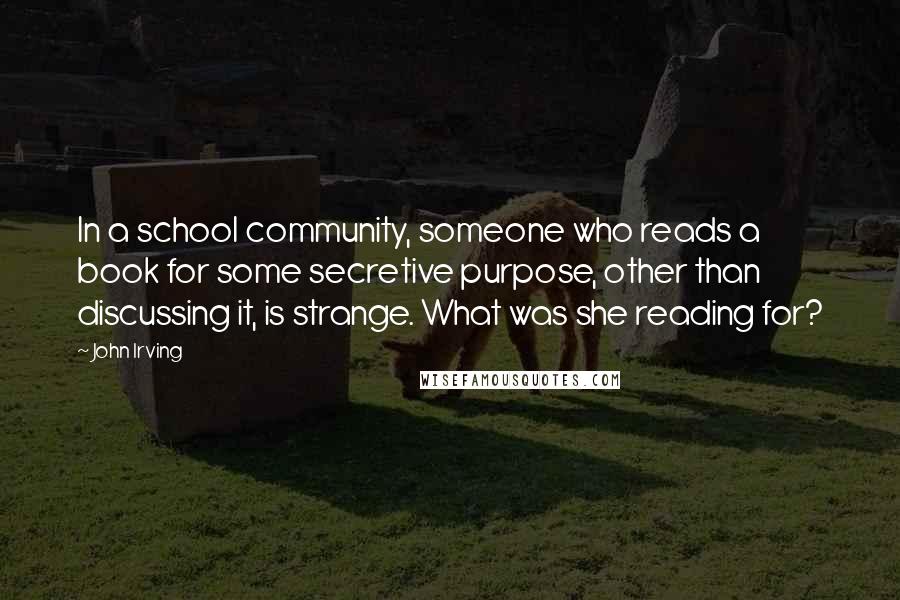 John Irving Quotes: In a school community, someone who reads a book for some secretive purpose, other than discussing it, is strange. What was she reading for?