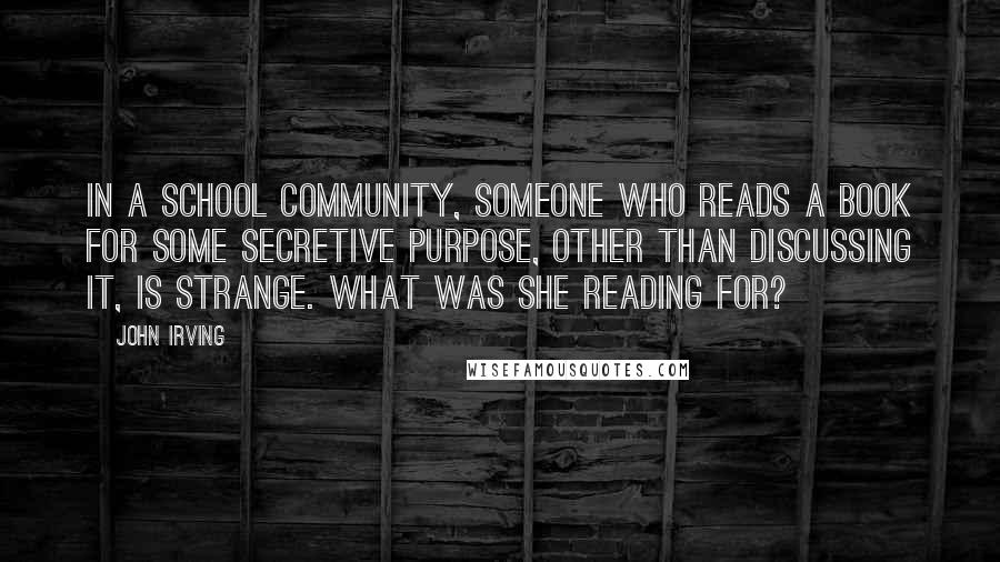 John Irving Quotes: In a school community, someone who reads a book for some secretive purpose, other than discussing it, is strange. What was she reading for?