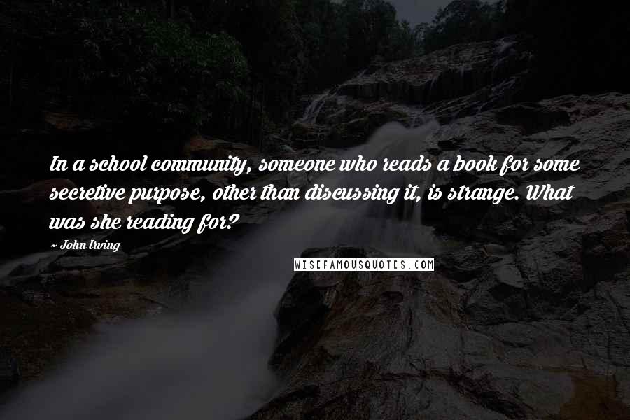 John Irving Quotes: In a school community, someone who reads a book for some secretive purpose, other than discussing it, is strange. What was she reading for?