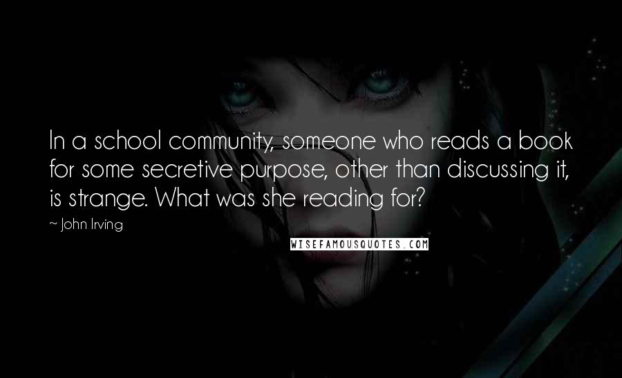John Irving Quotes: In a school community, someone who reads a book for some secretive purpose, other than discussing it, is strange. What was she reading for?