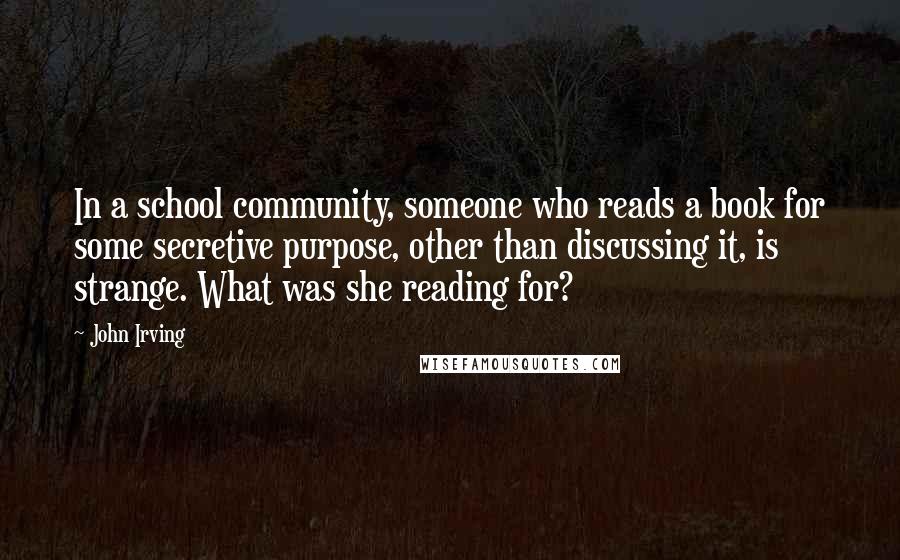 John Irving Quotes: In a school community, someone who reads a book for some secretive purpose, other than discussing it, is strange. What was she reading for?