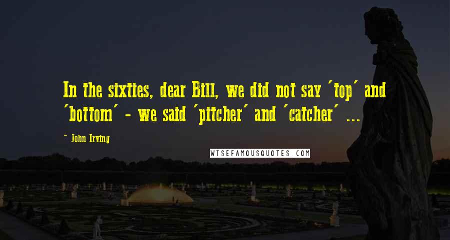 John Irving Quotes: In the sixties, dear Bill, we did not say 'top' and 'bottom' - we said 'pitcher' and 'catcher' ...